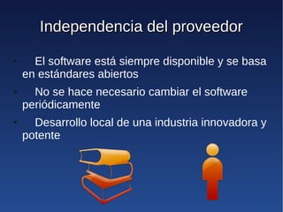 Independencia del proveedor
●     El software está siempre disponible y se basa
    en estándares abiertos
●     No se hace necesario cambiar el software
    periódicamente
●     Desarrollo local de una industria innovadora y
    potente
 