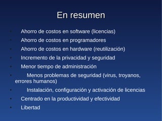 En resumen
●     Ahorro de costos en software (licencias)
●     Ahorro de costos en programadores
●     Ahorro de costos en hardware (reutilización)
●     Incremento de la privacidad y seguridad
●     Menor tiempo de administración
●        Menos problemas de seguridad (virus, troyanos,
    errores humanos)
●       Instalación, configuración y activación de licencias
●     Centrado en la productividad y efectividad
●     Libertad
 