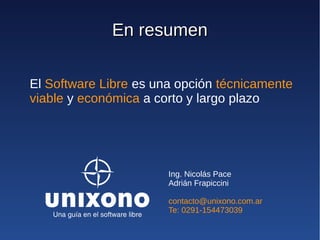 En resumen

El Software Libre es una opción técnicamente
viable y económica a corto y largo plazo




                       Ing. Nicolás Pace
                       Adrián Frapiccini

                       contacto@unixono.com.ar
                       Te: 0291-154473039
 
