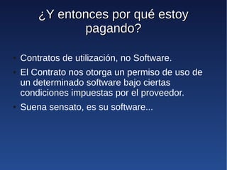 ¿Y entonces por qué estoy
               pagando?

●   Contratos de utilización, no Software.
●   El Contrato nos otorga un permiso de uso de
    un determinado software bajo ciertas
    condiciones impuestas por el proveedor.
●   Suena sensato, es su software...
 