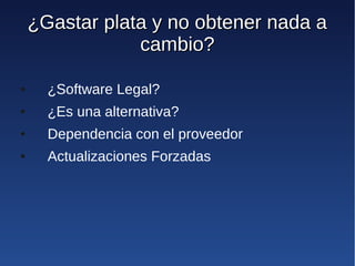 ¿Gastar plata y no obtener nada a
                cambio?

●     ¿Software Legal?
●     ¿Es una alternativa?
●     Dependencia con el proveedor
●     Actualizaciones Forzadas
 