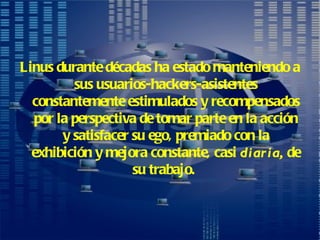 Linus durante décadas ha estado manteniendo a sus usuarios-hackers-asistentes constantemente estimulados y recompensados por la perspectiva de tomar parte en la acción y satisfacer su ego, premiado con la exhibición y mejora constante, casi  diaria,  de su trabajo.   