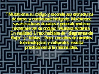 "Muéstreme su código y esconda sus estructuras de datos, y continuaré intrigado .  Muéstreme sus estructuras de datos y generalmente no necesitaré ver su código; resultará evidente. En realidad, Linux hablaba de "diagramas de flujo" y "tablas". Pero, con años de cambios terminológicos y culturales, resulta prácticamente la misma idea. 
