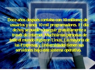 Doce años después contaba con 10 millones de usuarios y unos 10 mil programadores. El día de hoy se puede conseguir gratuitamente a través de Internet. Muchísimas personas de todo el mundo eligieron Linux. La mayoría de las Empresas y Universidades tienen sus servidores bajo este sistema operativo.   