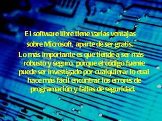 El software libre tiene varias ventajas  sobre Microsoft, aparte de ser gratis .  Lo más importante es que tiende a ser más robusto y seguro, porque el código fuente puede ser investigado por cualquiera, lo cual hace más fácil encontrar los errores de programación y fallas de seguridad.   
