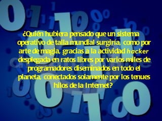 ¿Quién hubiera pensado que un sistema operativo de talla mundial surgiría, como por arte de magia ,  gracias a la actividad  hacker  desplegada en ratos libres por varios miles de programadores diseminados en todo el planeta, conectados solamente por los tenues hilos de la Internet?   