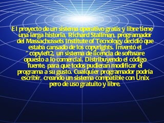 El proyecto de un sistema operativo gratis y libre tiene una larga historia, Richard Stallman, programador del Massachussets Institute of Tecnology decidió que estaba cansado de los copyrights. Inventó el "copyleft2, un sistema de licencia de software opuesto a lo comercial. Distribuyendo el código fuente, para que todos pudieran modificar el programa a su gusto. Cualquier programador podría escribir, creando un sistema compatible con Unix pero de uso gratuito y libre. 