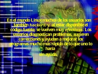 En el mundo Linux muchos de los usuarios son también  hackers , y, al estar disponible el código fuente, se vuelven muy  efectivos . Los usuarios diagnostican problemas, sugieren correcciones y ayudan a mejorar los programas mucho más rápido de lo que uno lo haría  sin ayuda.   