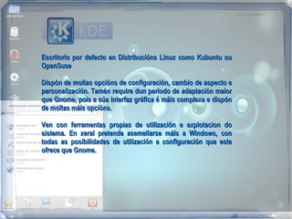 Escritorio por defecto en Distribucións Linux como Kubuntu ou
OpenSuse

Dispón de moitas opcións de configuración, cambio de aspecto e
personalización. Tamén require dun periodo de adaptación maior
que Gnome, pois a súa interfaz gráfica é máis complexa e dispón
de moitas máis opcións.

Ven con ferramentas propias de utilización e explotacion do
sistema. En xeral pretende asemellarse máis a Windows, con
todas as posibilidades de utilización e configuración que este
ofrece que Gnome.
 