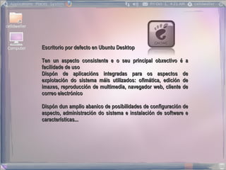 Escritorio por defecto en Ubuntu Desktop

Ten un aspecto consistente e o seu principal obxectivo é a
facilidade de uso
Dispón de aplicacións integradas para os aspectos de
explotación do sistema máis utilizados: ofimática, edición de
imaxes, reproducción de multimedia, navegador web, cliente de
correo electrónico

Dispón dun amplio abanico de posibilidades de configuración de
aspecto, administración do sistema e instalación de software e
características...
 