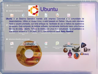 Ubuntu
Ubuntu é un Sistema Operativo mantido pola empresa Canonical e a comunidade de
   desenroladores. Utiliza un núcleo Linux, e está baseado en Debian. Ubuntu está orientado
   hacia o usuario promedio, cun forte enfoque na facilidade de uso e mellora da experiencia
   do usuario. Está composto de múltiple software, normalmente distribuido baixo unha licenza
   libre ou de código abierto. Trátase da distribución Linux máis actualizada na actualidade e a
   sua version actual é a 11.04 (Abril, 2011), con nombre en clave Natty Narwhal
 