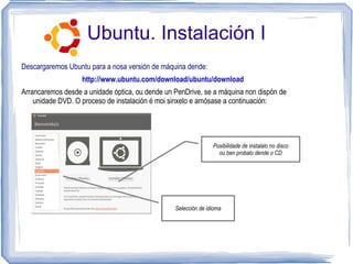 Ubuntu. Instalación I
Descargaremos Ubuntu para a nosa versión de máquina dende:
                   http://www.ubuntu.com/download/ubuntu/download
Arrancaremos desde a unidade óptica, ou dende un PenDrive, se a máquina non dispón de
    unidade DVD. O proceso de instalación é moi sinxelo e amósase a continuación:




                                                                Posibilidade de instalalo no disco
                                                                  ou ben probalo dende o CD




                                                 Selección de idioma
 