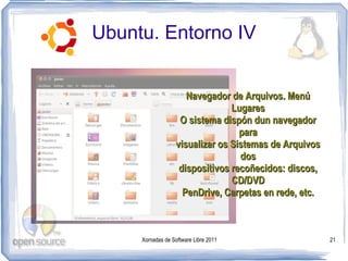 Ubuntu. Entorno IV


                      Navegador de Arquivos. Menú
                                 Lugares
                    O sistema dispón dun navegador
                                   para
                   visualizar os Sistemas de Arquivos
                                   dos
                    dispositivos recoñecidos: discos,
                                 CD/DVD
                     PenDrive, Carpetas en rede, etc.



     Xornadas de Software Libre 2011                    21
 