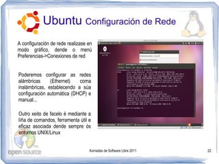 Ubuntu Configuración de Rede
A configuración de rede realizase en
modo gráfico, dende o menú
Preferencias->Conexiones de red


Poderemos configurar as redes
alámbricas     (Ethernet)   coma
inalámbricas, establecendo a súa
configuración automática (DHCP) e
manual...

Outro xeito de facelo é mediante a
líña de comandos, ferramenta útil e
eficaz asociada dende sempre ós
entornos UNIX/Linux


                                  Xornadas de Software Libre 2011   22
 