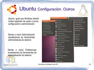 Ubuntu Configuración. Outros
Ubuntu, igual que Windows admite
moitos aspectos de posta a punto,
configuración e administración



Dende o menú Administración
accederemos ás ferramentas
administrativas do sistema



Dende o menú Preferencias
accederemos ás ferramentas de
personalización do sistema


                                Xornadas de Software Libre 2011   24
 