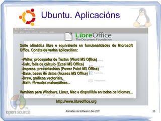 Ubuntu. Aplicacións


Suite ofimática libre e equivalente en funcionalidades de Microsoft
Office. Consta de varias aplicacións:

 -Writer, procesador de Textos (Word MS Office)
 -Calc, folla de cálculo (Excel MS Office)
 -Impress, presentacións (Power Point MS Office)
 -Base, bases de datos (Access MS Office)
 -Draw, gráficos vectoriais,
 -Math, fórmulas matemáticas...

Versións para Windows, Linux, Mac e dispoñible en todos os idiomas...

                      http://www.libreoffice.org

                            Xornadas de Software Libre 2011             25
 