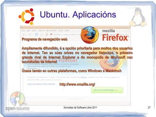 Ubuntu. Aplicacións

Programa de navegación web

Ampliamente difundido, é a opción prioritaria para moitos dos usuarios
de Internet. Ten as súas orixes no navegador Netscape, o primeiro
grande rival de Internet Explorer e do monopolio de Microsoft nas
tecnoloxías de Internet

Úsase tamén en outras plataformas, como Windows e Macintosh


                       http://www.mozilla.org/




                          Xornadas de Software Libre 2011                27
 
