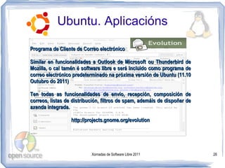 Ubuntu. Aplicacións

Programa de Cliente de Correo electrónico

Similar en funcionalidades a Outlook de Microsoft ou Thunderbird de
Mozilla, o cal tamén é software libre e será incluido como programa de
correo electrónico predeterminado na próxima versión de Ubuntu (11.10
Outubro do 2011)

Ten todas as funcionalidades de envío, recepción, composición de
correos, listas de distribución, filtros de spam, ademáis de dispoñer de
axenda integrada.

                  http://projects.gnome.org/evolution




                           Xornadas de Software Libre 2011                 28
 