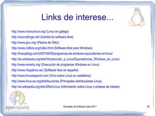 Links de interese...
http://www.mancomun.org/ (Linux en galego)
http://sourceforge.net/ (Central do software libre)
http://www.gnu.org/ (Páxina de GNU)
http://www.cdlibre.org/index.html (Software libre para Windows)
http://lineupblog.com/2007/08/09/programas-de-windows-equivalentes-en-linux/
http://es.wikibooks.org/wiki/Introducción_a_Linux/Equivalencias_Windows_en_Linux/
http://www.winehq.org/ (Execución de programas Windows en Linux)
http://www.hispalinux.es/ (Software libre en español)
http://www.linuxespanol.com/ (Foro sobre Linux en castellano)
http://www.linux-es.org/distribuciones (Principales distribuciones Linux)
http://es.wikipedia.org/wiki/GNU/Linux (Información sobre Linux y enlaces de interés)




                                          Xornadas de Software Libre 2011               30
 