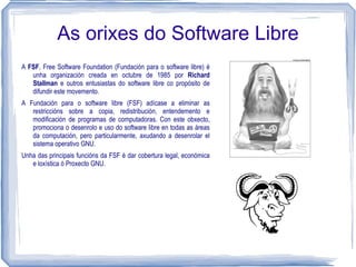 As orixes do Software Libre
A FSF, Free Software Foundation (Fundación para o software libre) é
   unha organización creada en octubre de 1985 por Richard
   Stallman e outros entusiastas do software libre co propósito de
   difundir este movemento.
A Fundación para o software libre (FSF) adícase a eliminar as
   restriccións sobre a copia, redistribución, entendemento e
   modificación de programas de computadoras. Con este obxecto,
   promociona o desenrolo e uso do software libre en todas as áreas
   da computación, pero particularmente, axudando a desenrolar el
   sistema operativo GNU.
Unha das principais funcións da FSF é dar cobertura legal, económica
   e loxística ó Proxecto GNU.
 