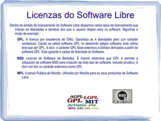 Licenzas do Software Libre
Dentro do ámbito do licenzamento do Software Libre atopamos varios tipos de licenzamento que
   indican as liberdades e dereitos dos que o usuario dispón para co software. Algunhas a
   modo de exemplo:
     GPL: A licenza por excelencia de GNU. Garantiza as 4 liberdades pero cun carácter
       contaxioso. Cando se utilice software GPL no desenrolo dalgún software, este último
       terá que ser GPL, é dicir, o carácter GPL faise extensivo a tódolos derivados a partir de
       software GPL. Esto garante a cadea de liberdade do Software.
     BSD: Licenza de Software de Berkeley. É menos restrictiva que GPL e permite a
       utilización de software BSD para creación de todo tipo de software, incluido privativo, é
       dicir non ten un carácter extensivo como GPL
     MPL: Licenza Pública de Mozilla. Utilizada por Mozilla para os seus productos de Software
       Libre
 