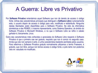 A Guerra: Libre vs Privativo
Por Software Privativo entendemos aquel Software que non dá dereito de acceso ó código
   fonte. Unhas das características principais que distinguen o Software Libre é precisamente
   esta, o usuario dispón de acceso ó código para velo, modificalo e redistribuilo. Ningunha
   destas liberdades están dispoñibles para o Software Privativo. No eido da informática
   domésticas e das PEMES, ó máximo representante, como Sistema Operativo, do ámbito do
   Software Privativo é Microsoft Windows, e no que ó Software Libre se refire ó cabalo
   gañador é, lóxicamente, Linux.
Outra das características máis coñecidas e apreciadas do Software Libre respecto ó Software
   Privativo é que o primeiro soe ser gratuito, requisito que non é común no segundo caso.
   Aínda que isto non sempre é certo, é unha característica bastante asimilada polos usuarios.
   Para referirnos o Software Privativo gratuito normalmente utilizamos o termo Freeware, é
   gratuito, que non libre, porque non temos acceso ó código fonte, e polo tanto non podemos
   velo nin estudialo nin modificalo.
 