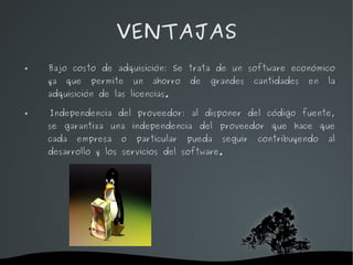 VENTAJAS
   Bajo costo de adquisición: Se trata de un software económico
    ya       que   permite   un   ahorro   de   grandes     cantidades   en   la
    adquisición de las licencias.

   Independencia del proveedor: al disponer del código fuente,
    se garantiza una independencia del proveedor que hace que
    cada       empresa   o   particular    pueda   seguir   contribuyendo     al
    desarrollo y los servicios del software.




                               
 