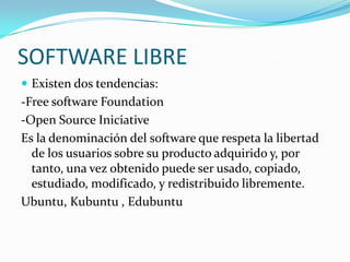 SOFTWARE LIBRE
 Existen dos tendencias:
-Free software Foundation
-Open Source Iniciative
Es la denominación del software que respeta la libertad
  de los usuarios sobre su producto adquirido y, por
  tanto, una vez obtenido puede ser usado, copiado,
  estudiado, modificado, y redistribuido libremente.
Ubuntu, Kubuntu , Edubuntu
 