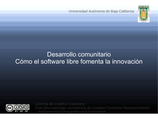 Universidad Autónoma de Baja California




          Desarrollo comunitario
Cómo el software libre fomenta la innovación




      Licencia de Creative Commons
      Este obra está bajo una licencia de Creative Commons Reconocimiento-
        NoComercial-CompartirIgual 3.0 Unported.
 