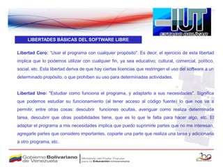 LIBERTADES BÁSICAS DEL SOFTWARE LIBRE

Libertad Cero: “Usar el programa con cualquier propósito". Es decir, el ejercicio de esta libertad
implica que lo podemos utilizar con cualquier fin, ya sea educativo, cultural, comercial, político,
social, etc. Esta libertad deriva de que hay ciertas licencias que restringen el uso del software a un
determinado propósito, o que prohíben su uso para determinadas actividades.


Libertad Uno: "Estudiar como funciona el programa, y adaptarlo a sus necesidades". Significa
que podemos estudiar su funcionamiento (al tener acceso al código fuente) lo que nos va a
permitir, entre otras cosas: descubrir    funciones ocultas, averiguar como realiza determinada
tarea, descubrir que otras posibilidades tiene, que es lo que le falta para hacer algo, etc. El
adaptar el programa a mis necesidades implica que puedo suprimirle partes que no me interesan,
agregarle partes que considero importantes, copiarle una parte que realiza una tarea y adicionarla
a otro programa, etc.
 