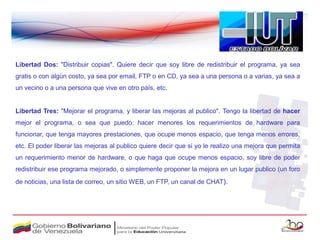Libertad Dos: "Distribuir copias". Quiere decir que soy libre de redistribuir el programa, ya sea
gratis o con algún costo, ya sea por email, FTP o en CD, ya sea a una persona o a varias, ya sea a
un vecino o a una persona que vive en otro país, etc.


Libertad Tres: "Mejorar el programa, y liberar las mejoras al publico". Tengo la libertad de hacer
mejor el programa, o sea que puedo: hacer menores los requerimientos de hardware para
funcionar, que tenga mayores prestaciones, que ocupe menos espacio, que tenga menos errores,
etc. El poder liberar las mejoras al publico quiere decir que si yo le realizo una mejora que permita
un requerimiento menor de hardware, o que haga que ocupe menos espacio, soy libre de poder
redistribuir ese programa mejorado, o simplemente proponer la mejora en un lugar publico (un foro
de noticias, una lista de correo, un sitio WEB, un FTP, un canal de CHAT).
 