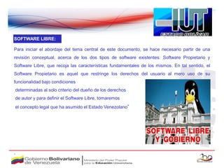 SOFTWARE LIBRE:

Para iniciar el abordaje del tema central de este documento, se hace necesario partir de una
revisión conceptual, acerca de los dos tipos de software existentes: Software Propietario y
Software Libre, que recoja las características fundamentales de los mismos. En tal sentido, el
Software Propietario es aquel que restringe los derechos del usuario al mero uso de su
funcionalidad bajo condiciones
determinadas al solo criterio del dueño de los derechos
de autor y para definir el Software Libre, tomaremos
el concepto legal que ha asumido el Estado Venezolano”




.
 