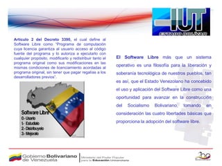 Artículo 2 del Decreto 3390, el cual define al
Software Libre como “Programa de computación
cuya licencia garantiza al usuario acceso al código
fuente del programa y lo autoriza a ejecutarlo con
cualquier propósito, modificarlo y redistribuir tanto el   El Software Libre más que un sistema
programa original como sus modificaciones en las
mismas condiciones de licenciamiento acordadas al
                                                           operativo es una filosofía para la liberación y
programa original, sin tener que pagar regalías a los      soberanía tecnológica de nuestros pueblos, tan
desarrolladores previos”.
                                                           es así, que el Estado Venezolano ha concebido
                                                           el uso y aplicación del Software Libre como una
                                                           oportunidad para avanzar en la construcción
                                                           del   Socialismo   Bolivariano,   tomando     en
                                                           consideración las cuatro libertades básicas que
                                                           proporciona la adopción del software libre.
 