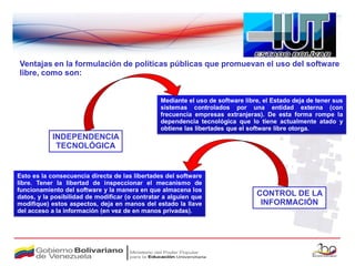 Ventajas en la formulación de políticas públicas que promuevan el uso del software
libre, como son:


                                                Mediante el uso de software libre, el Estado deja de tener sus
                                                sistemas controlados por una entidad externa (con
                                                frecuencia empresas extranjeras). De esta forma rompe la
                                                dependencia tecnológica que lo tiene actualmente atado y
                                                obtiene las libertades que el software libre otorga.
            INDEPENDENCIA
             TECNOLÓGICA


Esto es la consecuencia directa de las libertades del software
libre. Tener la libertad de inspeccionar el mecanismo de
funcionamiento del software y la manera en que almacena los
datos, y la posibilidad de modificar (o contratar a alguien que                 CONTROL DE LA
modifique) estos aspectos, deja en manos del estado la llave                     INFORMACIÓN
del acceso a la información (en vez de en manos privadas).
 