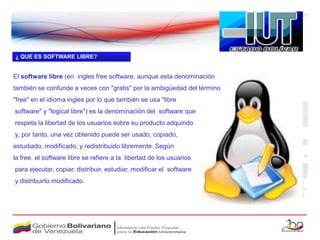 ¿ QUE ES SOFTWARE LIBRE?


El software libre (en ingles free software, aunque esta denominación
también se confunde a veces con "gratis" por la ambigüedad del término
"free" en el idioma ingles por lo que también se usa "libre
software" y "logical libre") es la denominación del software que
respeta la libertad de los usuarios sobre su producto adquirido
y, por tanto, una vez obtenido puede ser usado, copiado,
estudiado, modificado, y redistribuido libremente. Según
la free, el software libre se refiere a la libertad de los usuarios
para ejecutar, copiar, distribuir, estudiar, modificar el software
y distribuirlo modificado.
 
