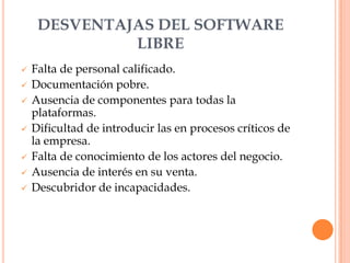 DESVENTAJAS DEL SOFTWARE
              LIBRE
   Falta de personal calificado.
   Documentación pobre.
   Ausencia de componentes para todas la
    plataformas.
   Dificultad de introducir las en procesos críticos de
    la empresa.
   Falta de conocimiento de los actores del negocio.
   Ausencia de interés en su venta.
   Descubridor de incapacidades.
 