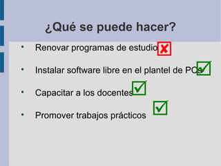 ¿Qué se puede hacer?

    Renovar programas de estudio
                                   

                                              
    Instalar software libre en el plantel de PCs


    Capacitar a los docentes 

    Promover trabajos prácticos   
 