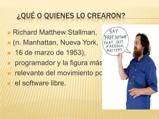 ¿QUÉ O QUIENES LO CREARON?

 Richard Matthew Stallman,
 (n. Manhattan, Nueva York,

 16 de marzo de 1953),

 programador y la figura más

 relevante del movimiento por

 el software libre.
 