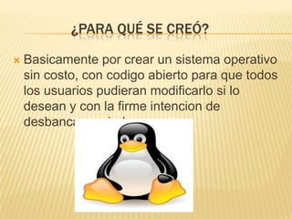 ¿PARA QUÉ SE CREÓ?

   Basicamente por crear un sistema operativo
    sin costo, con codigo abierto para que todos
    los usuarios pudieran modificarlo si lo
    desean y con la firme intencion de
    desbancar a windows.
 