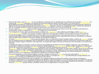    Entre los años 1960 y 1970, el software no era considerado un producto sino un añadido que los vendedores de las grandes computadoras de
    la época (las mainframes) aportaban a sus clientes para que éstos pudieran usarlos. En dicha cultura, era común que los programadores y
    desarrolladores de software compartieran libremente sus programas unos con otros. Este comportamiento era particularmente habitual en
    algunos de los mayores grupos de usuarios de la época, como DECUS (grupo de usuarios de computadoras DEC). A finales de la década de
    1970, las compañías iniciaron el hábito de imponer restricciones a los usuarios, con el uso de acuerdos de licencia.
   En 1971, cuando la informática todavía no había sufrido su gran boom, las personas que hacían uso de ella, en ámbitos universitarios y
    empresariales, creaban y compartían el software sin ningún tipo de restricciones.
   Con la llegada de los años 1980 la situación empezó a cambiar. Las computadoras más modernas comenzaban a utilizar sistemas
    operativos privativos, forzando a los usuarios a aceptar condiciones restrictivas que impedían realizar modificaciones a dicho software.
   En caso de que algún usuario o programador encontrase algún error en la aplicación, lo único que podía hacer era darlo a conocer a la
    empresa desarrolladora para que ésta lo solucionara. Aunque el programador estuviese capacitado para solucionar el problema y lo desease
    hacer sin pedir nada a cambio, el contrato le impedía que modificase el software.
   El mismo Richard Matthew Stallman cuenta que por aquellos años, en el laboratorio donde trabajaba, habían recibido una impresora donada
    por una empresa externa. El dispositivo, que era utilizado en red por todos los trabajadores, parecía no funcionar a la perfección, dado que
    cada cierto tiempo el papel se atascaba. Como agravante, no se generaba ningún aviso que se enviase por red e informase a los usuarios de la
    situación.
   La pérdida de tiempo era constante, ya que en ocasiones, los trabajadores enviaban por red sus trabajos a imprimir y al ir a buscarlos se
    encontraban la impresora atascada y una cola enorme de trabajos pendientes. Richard Stallman decidió arreglar el problema, e implementar
    el envío de un aviso por red cuando la impresora se bloqueara. Para ello necesitaba tener acceso al código fuente de los controladores de
    la impresora. Pidió a la empresa propietaria de la impresora lo que necesitaba, comentando, sin pedir nada a cambio, qué era lo que pretendía
    realizar. La empresa se negó a entregarle el código fuente. En ese preciso instante, Stallman se vio en una encrucijada: debía elegir entre
    aceptar el nuevo software propietario firmando acuerdos de no revelación y acabar desarrollando más software propietario con licencias
    restrictivas, que a su vez deberían ser más adelante aceptadas por sus propios colegas.
   Con este antecedente, en 1984, Richard Stallman comenzó a trabajar en el proyecto GNU, y un año más tarde fundó la Free Software
    Foundation (FSF). Stallman introdujo la definición de software libre y el concepto de "copyleft", que desarrolló para otorgar libertad a los
    usuarios y para restringir las posibilidades de apropiación del software.1
   LibertadDescripción0la libertad de usar el programa, con cualquier propósito.1la libertad de estudiar cómo funciona el programa y
    modificarlo, adaptándolo a tus necesidades.2la libertad de distribuir copias del programa, con lo cual puedes ayudar a tu prójimo.3la libertad
    de mejorar el programa y hacer públicas esas mejoras a los demás, de modo que toda la comunidad se beneficie.Las libertades 1 y 3 requieren
    acceso al código fuente porque estudiar y modificar software sin su código fuente es muy poco viable.
 