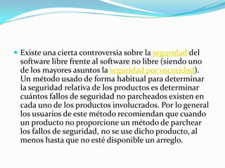  Existe una cierta controversia sobre la seguridad del
 software libre frente al software no libre (siendo uno
 de los mayores asuntos la seguridad por oscuridad).
 Un método usado de forma habitual para determinar
 la seguridad relativa de los productos es determinar
 cuántos fallos de seguridad no parcheados existen en
 cada uno de los productos involucrados. Por lo general
 los usuarios de este método recomiendan que cuando
 un producto no proporcione un método de parchear
 los fallos de seguridad, no se use dicho producto, al
 menos hasta que no esté disponible un arreglo.
 