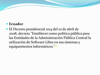  Ecuador
 El Decreto presidencial 1014 del 10 de abril de
  2008, decreta "Establecer como política pública para
  las Entidades de la Administración Pública Central la
  utilización de Software Libre en sus sistemas y
  equipamientos informáticos."30
 