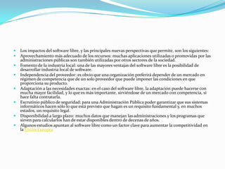    Los impactos del software libre, y las principales nuevas perspectivas que permite, son los siguientes:
   Aprovechamiento más adecuado de los recursos: muchas aplicaciones utilizadas o promovidas por las
    administraciones públicas son también utilizadas por otros sectores de la sociedad.
   Fomento de la industria local: una de las mayores ventajas del software libre es la posibilidad de
    desarrollar industria local de software.
   Independencia del proveedor: es obvio que una organización preferirá depender de un mercado en
    régimen de competencia que de un solo proveedor que puede imponer las condiciones en que
    proporciona su producto.
   Adaptación a las necesidades exactas: en el caso del software libre, la adaptación puede hacerse con
    mucha mayor facilidad, y lo que es más importante, sirviéndose de un mercado con competencia, si
    hace falta contratarla.
   Escrutinio público de seguridad: para una Administración Pública poder garantizar que sus sistemas
    informáticos hacen sólo lo que está previsto que hagan es un requisito fundamental y, en muchos
    estados, un requisito legal.
   Disponibilidad a largo plazo: muchos datos que manejan las administraciones y los programas que
    sirven para calcularlos han de estar disponibles dentro de decenas de años.
   Algunos estudios apuntan al software libre como un factor clave para aumentar la competitividad en
    la Unión Europea
 