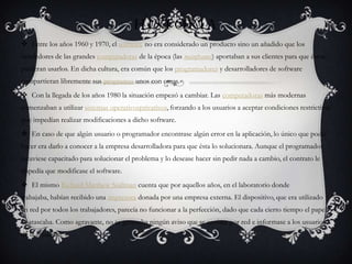 HISTORIA
 Entre los años 1960 y 1970, el software no era considerado un producto sino un añadido que los
vendedores de las grandes computadoras de la época (las mainframes) aportaban a sus clientes para que éstos
pudieran usarlos. En dicha cultura, era común que los programadores y desarrolladores de software
compartieran libremente sus programas unos con otros.
 Con la llegada de los años 1980 la situación empezó a cambiar. Las computadoras más modernas
comenzaban a utilizar sistemas operativosprivativos, forzando a los usuarios a aceptar condiciones restrictivas
que impedían realizar modificaciones a dicho software.
 En caso de que algún usuario o programador encontrase algún error en la aplicación, lo único que podía
hacer era darlo a conocer a la empresa desarrolladora para que ésta lo solucionara. Aunque el programador
estuviese capacitado para solucionar el problema y lo desease hacer sin pedir nada a cambio, el contrato le
impedía que modificase el software.
 El mismo Richard Matthew Stallman cuenta que por aquellos años, en el laboratorio donde
trabajaba, habían recibido una impresora donada por una empresa externa. El dispositivo, que era utilizado
en red por todos los trabajadores, parecía no funcionar a la perfección, dado que cada cierto tiempo el papel
se atascaba. Como agravante, no se generaba ningún aviso que se enviase por red e informase a los usuarios
de la situación.
 
