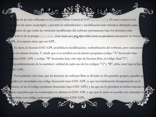 LICENCIAS GPL
 Una de las más utilizadas es la Licencia Pública General de GNU (GNU GPL). El autor conserva los
derechos de autor (copyright), y permite la redistribución y modificación bajo términos diseñados para
asegurarse de que todas las versiones modificadas del software permanecen bajo los términos más
restrictivos de la propia GNU GPL. Esto hace que sea imposible crear un producto con partes no licenciadas
GPL: el conjunto tiene que ser GPL.
 Es decir, la licencia GNU GPL posibilita la modificación y redistribución del software, pero únicamente
bajo esa misma licencia. Y añade que si se reutiliza en un mismo programa código "A" licenciado bajo
licencia GNU GPL y código "B" licenciado bajo otro tipo de licencia libre, el código final "C",
independientemente de la cantidad y calidad de cada uno de los códigos "A" y "B", debe estar bajo la licencia
GNU GPL.
 En la práctica esto hace que las licencias de software libre se dividan en dos grandes grupos, aquellas que
pueden ser mezcladas con código licenciado bajo GNU GPL (y que inevitablemente desaparecerán en el
proceso, al ser el código resultante licenciado bajo GNU GPL) y las que no lo permiten al incluir mayores u
otros requisitos que no contemplan ni admiten la GNU GPL y que por lo tanto no pueden ser enlazadas ni
mezcladas con código gobernado por la licencia GNU GPL.
 