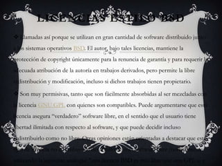 LICENCIAS ESTILO BSD
 Llamadas así porque se utilizan en gran cantidad de software distribuido junto
a los sistemas operativos BSD. El autor, bajo tales licencias, mantiene la
protección de copyright únicamente para la renuncia de garantía y para requerir la
adecuada atribución de la autoría en trabajos derivados, pero permite la libre
redistribución y modificación, incluso si dichos trabajos tienen propietario.

 Son muy permisivas, tanto que son fácilmente absorbidas al ser mezcladas con
la licencia GNU GPL con quienes son compatibles. Puede argumentarse que esta
licencia asegura “verdadero” software libre, en el sentido que el usuario tiene
libertad ilimitada con respecto al software, y que puede decidir incluso
redistribuirlo como no libre. Otras opiniones están orientadas a destacar que este
tipo de licencia no contribuye al desarrollo de más software libre (normalmente
utilizando la siguiente analogía: "una licencia BSD es más libre que una GPL si y
 
