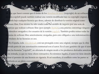 COPY LEFT
 Hay que hacer constar que el titular de los derechos de autor (copyright) de un software bajo
licencia copyleft puede también realizar una versión modificada bajo su copyright original, y
venderla bajo cualquier licencia que desee, además de distribuir la versión original como
software libre. Esta técnica ha sido usada como un modelo de negocio por una serie de
empresas que realizan software libre (por ejemplo MySQL); esta práctica norestringe ninguno de
los derechos otorgados a los usuarios de la versión copyleft. También podría retirar todas las
licencias de software libre anteriormente otorgadas, pero esto obligaría a una indemnización a
los titulares de las licencias en uso.
 En España, toda obra derivada está tan protegida como una original, siempre que la obra
derivada parta de una autorización contractual con el autor. En el caso genérico de que el autor
retire las licencias "copyleft", no afectaría de ningún modo a los productos derivados anteriores
a esa retirada, ya que no tiene efecto retroactivo. En términos legales, el autor no tiene derecho a
retirar el permiso de una licencia en vigencia. Si así sucediera, el conflicto entre las partes se
resolvería en un pleito convencional.
 