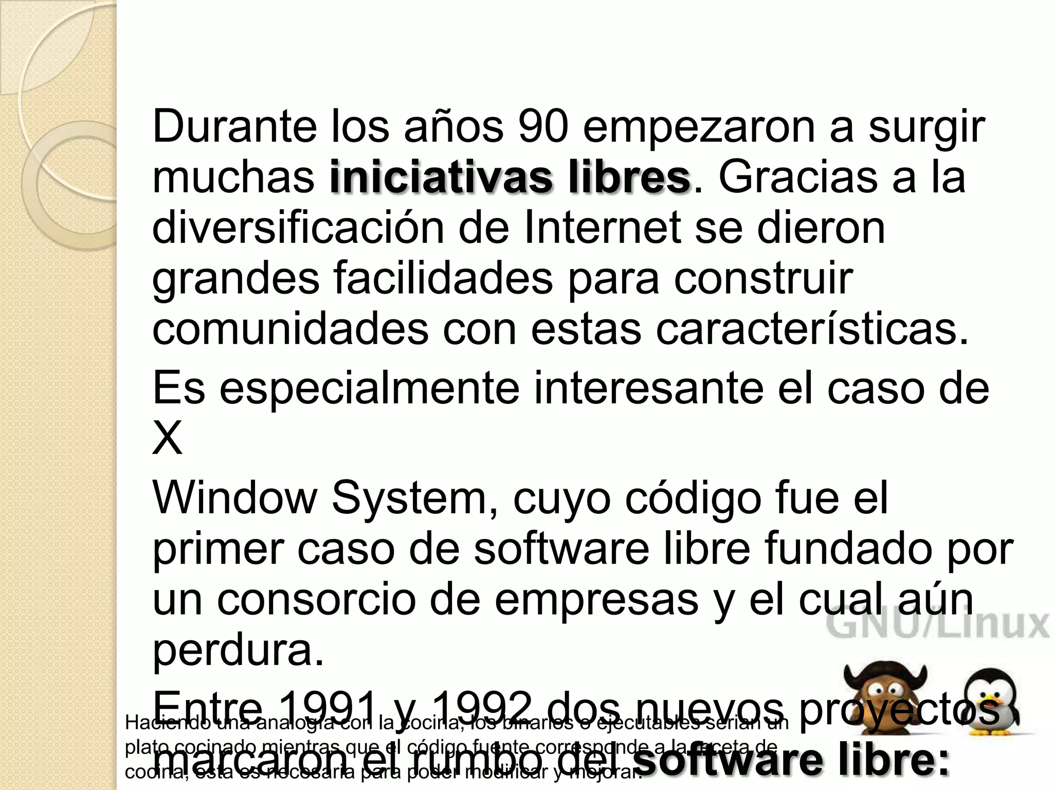 Durante los años 90 empezaron a surgir
   muchas iniciativas libres. Gracias a la
   diversificación de Internet se dieron
   grandes facilidades para construir
   comunidades con estas características.
   Es especialmente interesante el caso de
   X
   Window System, cuyo código fue el
   primer caso de software libre fundado por
   un consorcio de empresas y el cual aún
   perdura.
Haciendo una analogía con lay 1992 dos nuevos proyectos
   Entre 1991 cocina, los binarios o ejecutables serian un
plato cocinado mientras que el código fuente corresponde a la receta de
   marcaron el rumbo del software libre:
cocina, esta es necesaria para poder modificar y mejorar.
 