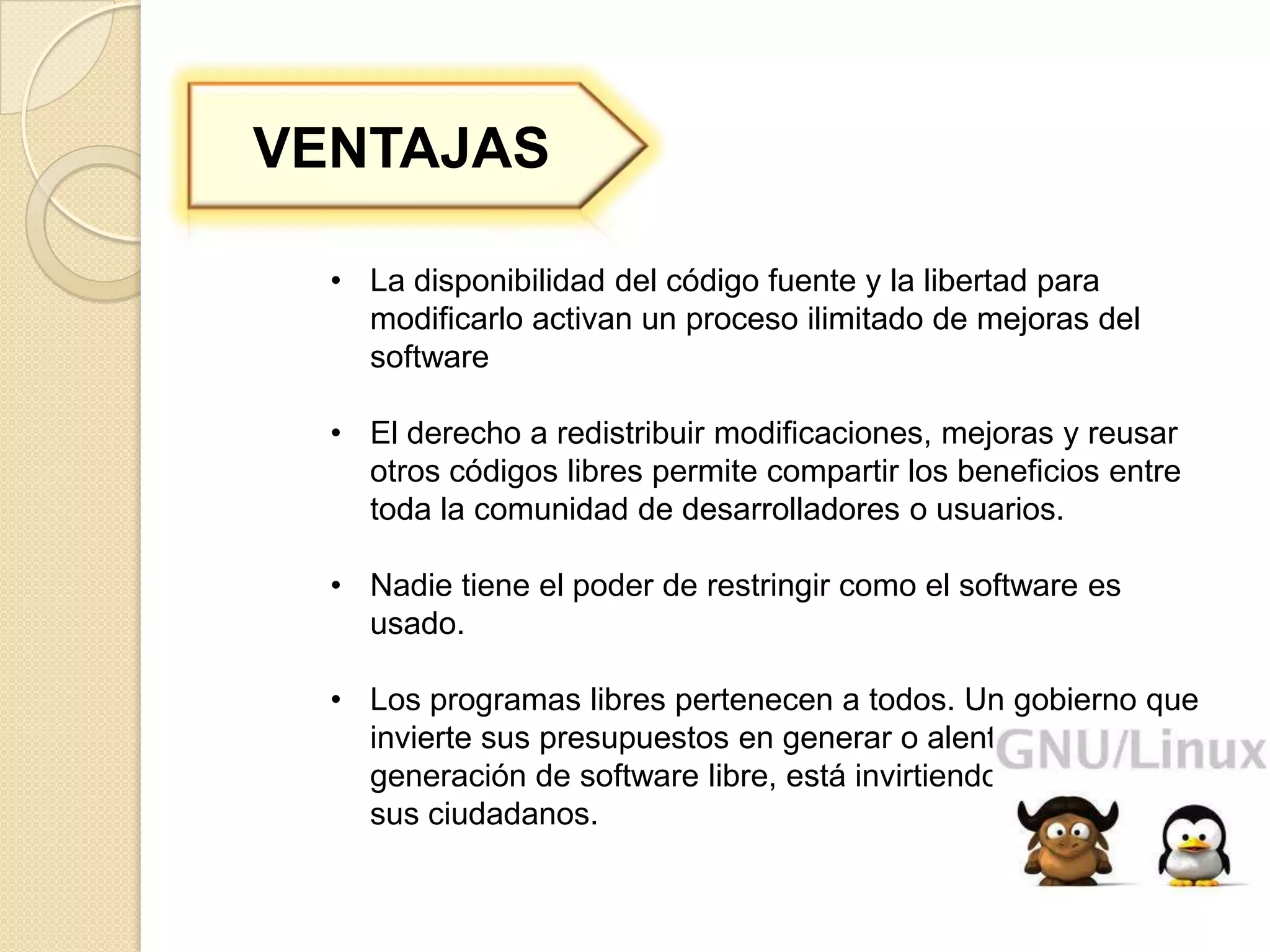 VENTAJAS

  • La disponibilidad del código fuente y la libertad para
    modificarlo activan un proceso ilimitado de mejoras del
    software

  • El derecho a redistribuir modificaciones, mejoras y reusar
    otros códigos libres permite compartir los beneficios entre
    toda la comunidad de desarrolladores o usuarios.

  • Nadie tiene el poder de restringir como el software es
    usado.

  • Los programas libres pertenecen a todos. Un gobierno que
    invierte sus presupuestos en generar o alentar la
    generación de software libre, está invirtiendo el dinero de
    sus ciudadanos.
 