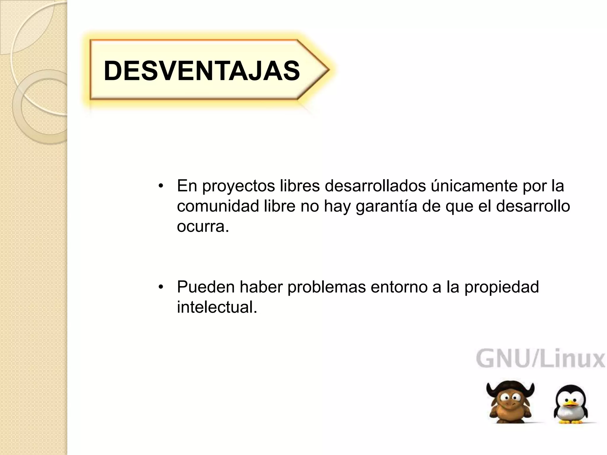 DESVENTAJAS



   • En proyectos libres desarrollados únicamente por la
     comunidad libre no hay garantía de que el desarrollo
     ocurra.


   • Pueden haber problemas entorno a la propiedad
     intelectual.
 